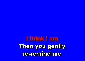 Then you gently
re-remind me