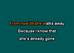 From now till she walks away

Because I know that

she's already gone