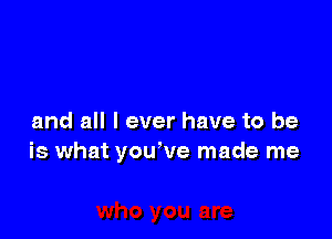 and all I ever have to be
is what you've made me