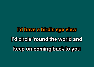 I'd have a bird's eye view

I'd circle 'round the world and

keep on coming back to you
