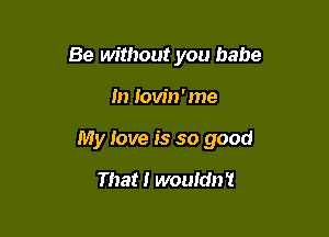 Be without you babe

In Iovin'me

My love is so good

That! wouldn't