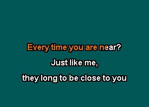 Every time you are near?

Just like me,

they long to be close to you