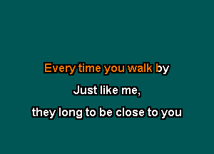 Every time you walk by

Just like me,

they long to be close to you