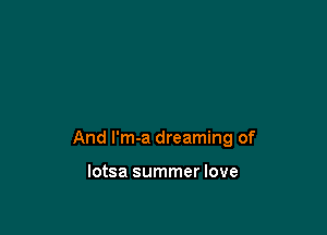 And I'm-a dreaming of

lotsa summer love