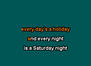 every day's a holiday
and every night

is a Saturday night
