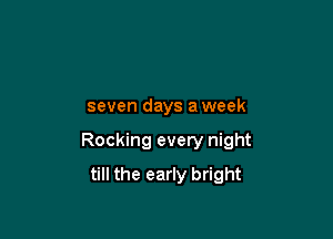 seven days a week

Rocking every night

till the early bright