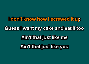 I don't know how I screwed it up
Guess lwant my cake and eat it too

Ain't thatjust like me

Ain'tthatjust like you