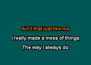 Ain't thatjust like me

I really made a mess ofthings

The way I always do