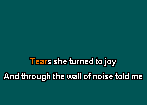 Tears she turned to joy

And through the wall of noise told me