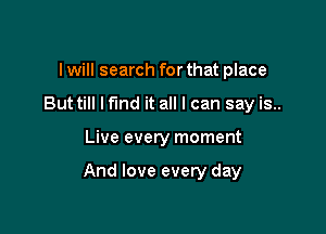 I will search for that place
But till lfmd it all I can say is..

Live every moment

And love every day