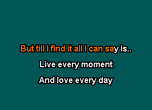But till lfmd it all I can say is..

Live every moment

And love every day