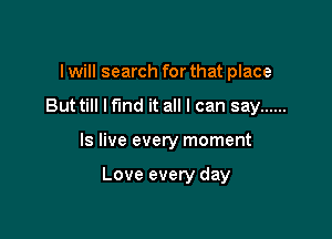I will search for that place
Buttill lfmd it all I can say ......

Is live every moment

Love every day