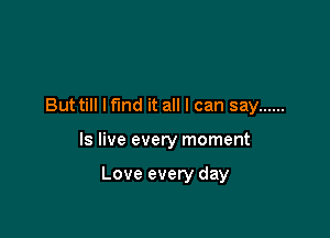 Buttill lfmd it all I can say ......

Is live every moment

Love every day