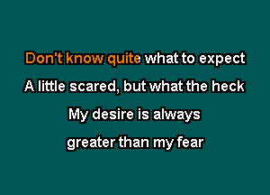 Don't know quite what to expect

A little scared, but what the heck

My desire is always

greater than my fear