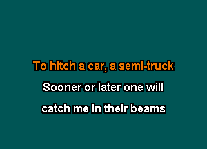 To hitch a car, a semi-truck

Sooner or later one will

catch me in their beams