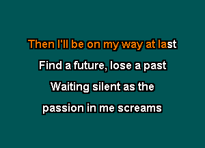 Then I'll be on my way at last

Find a future, lose a past
Waiting silent as the

passion in me screams