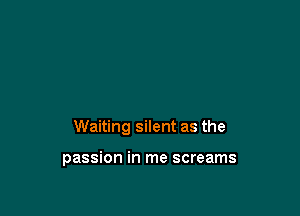 Waiting silent as the

passion in me screams