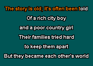 The story is old it's often been told
Of a rich city boy
and a poor country girl
Their families tried hard
to keep them apart

But they became each other's world