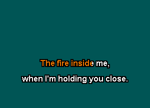 The fire inside me,

when I'm holding you close.