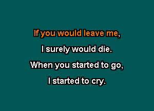 lfyou would leave me,

lsurely would die.

When you started to go,

I started to cry.