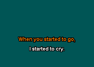 When you started to go,

I started to cry.