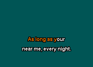 As long as your

near me. every night.