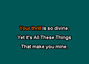 Yourthrill is so divine.

Yet it's All These Things

That make you mine.