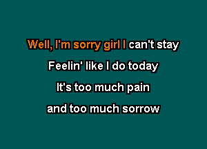 Well, I'm sorry girl I can't stay
Feelin' like I do today

It's too much pain

and too much sorrow