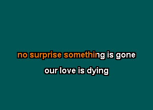 no surprise something is gone

our love is dying