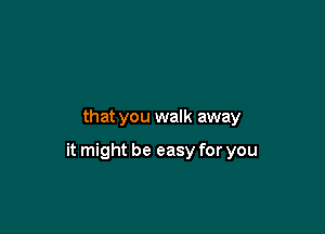that you walk away

it might be easy for you