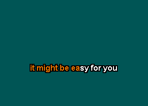 it might be easy for you
