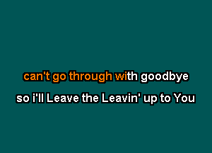 can't go through with goodbye

so i'll Leave the Leavin' up to You