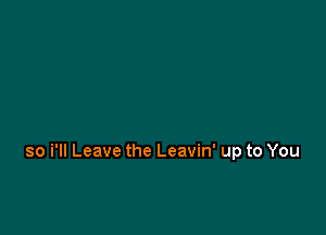 so i'll Leave the Leavin' up to You