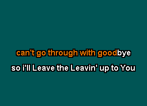 can't go through with goodbye

so i'll Leave the Leavin' up to You