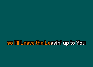 so i'll Leave the Leavin' up to You