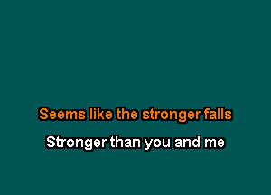 Seems like the stronger falls

Stronger than you and me