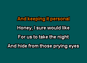 And keeping it personal
Honey, I sure would like

For us to take the night

And hide from those prying eyes