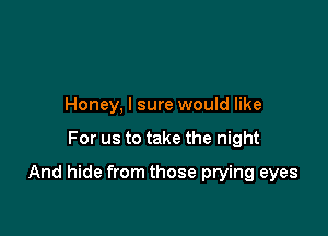 Honey, I sure would like

For us to take the night

And hide from those prying eyes