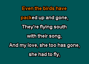 Even the birds have
packed up and gone,
They're flying south

with their song,

And my love. she too has gone,

she had to fly,