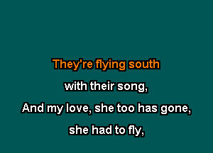 They're flying south

with their song,

And my love. she too has gone,

she had to fly,