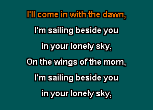I'll come in with the dawn,
I'm sailing beside you
in your lonely sky,

0n the wings ofthe morn,

I'm sailing beside you

in your lonely sky,