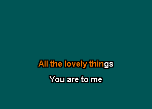 All the lovely things

You are to me
