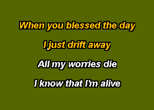 When you blessed the day

Ijust drift away
All my worries die

I know that i'm alive