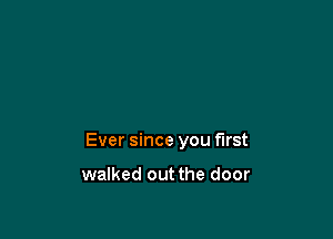 Ever since you first

walked out the door