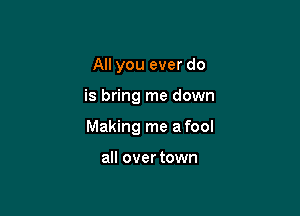 All you ever do

is bring me down

Making me a fool

all over town