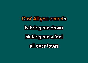 Cos' All you ever do

is bring me down

Making me a fool

all over town