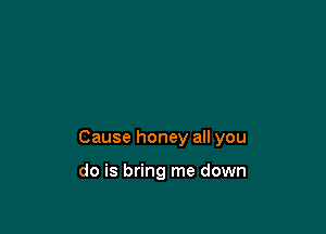 Cause honey all you

do is bring me down