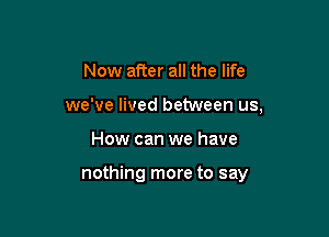 Now after all the life
we've lived between us,

How can we have

nothing more to say