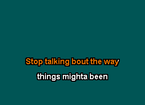 Stop talking bout the way

things mighta been