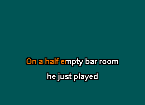 On a half empty bar room

hejust played